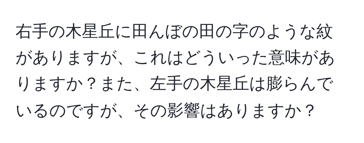 右手の木星丘に田んぼの田の字のような紋がありますが、これはどういった意味がありますか？また、左手の木星丘は膨らんでいるのですが、その影響はありますか？