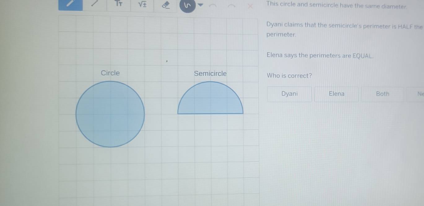 sqrt(± ) This circle and semicircle have the same diameter.
Dyani claims that the semicircle's perimeter is HALF the
perimeter.
Elena says the perimeters are EQUAL.
Circle Semicircle Who is correct?
Dyani Elena Both Ne