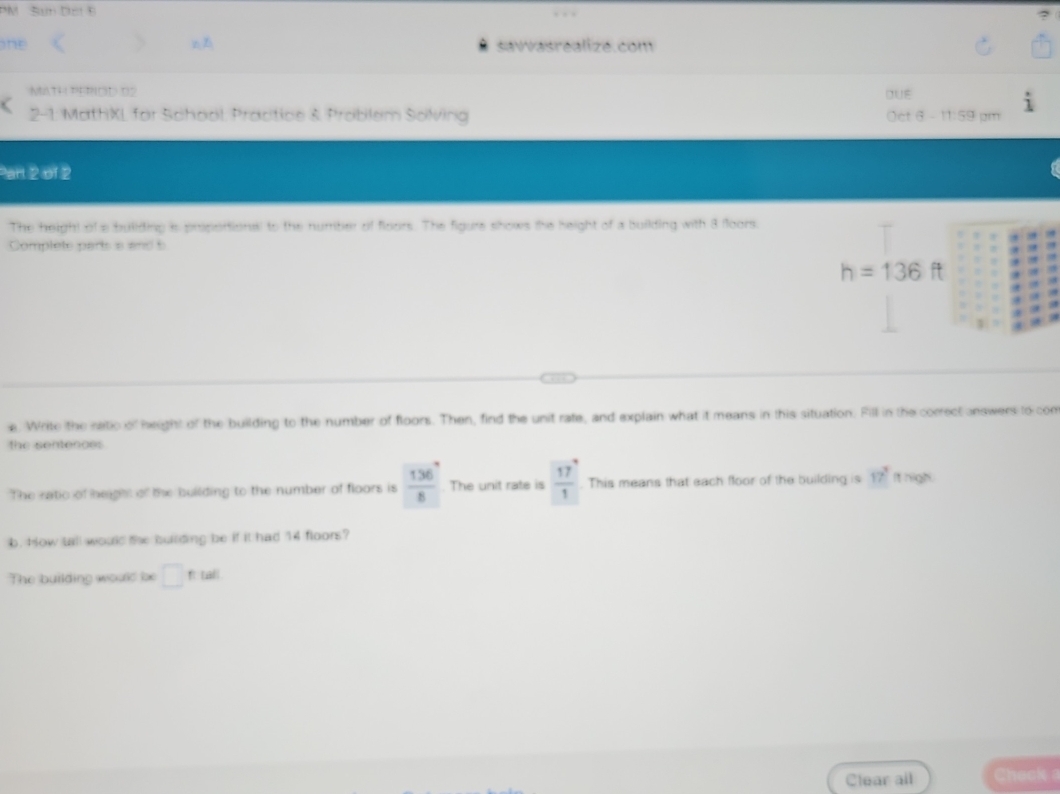 PM San Dci 8 
ne z savvasrealizé.com 
MATH PETOD 02 DUE 
2-1 MathXL for School: Practice & Problem Solving Oct 6 - 11:59 pm 
Part 2 of 2 
The height of a bullding is proportional to the number of floors. The figure shows the height of a building with 8 floors. 
Complete parts a and 5
h=136ft
e. Write the natic of height of the building to the number of floors. Then, find the unit rate, and explain what it means in this situation. Fill in the correct answers to com 
the sentences 
The ratic of height of the building to the number of floors is  136°/8 . The unit rate is  17/1 . This means that each floor of the building is 17° It nigh. 
b. How tall would the buitding be if it had 14 floors? 
The building would le □ ftal
Clear all Check a