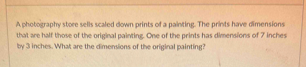 A photography store sells scaled down prints of a painting. The prints have dimensions 
that are half those of the original painting. One of the prints has dimensions of 7 inches
by 3 inches. What are the dimensions of the original painting?