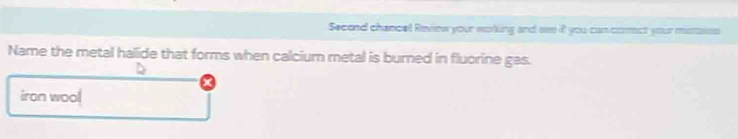 Secend chancel Review your woking and see it you cancorct your mistaies 
Name the metal halide that forms when calcium metal is burned in fluorine gas. 
iron wool