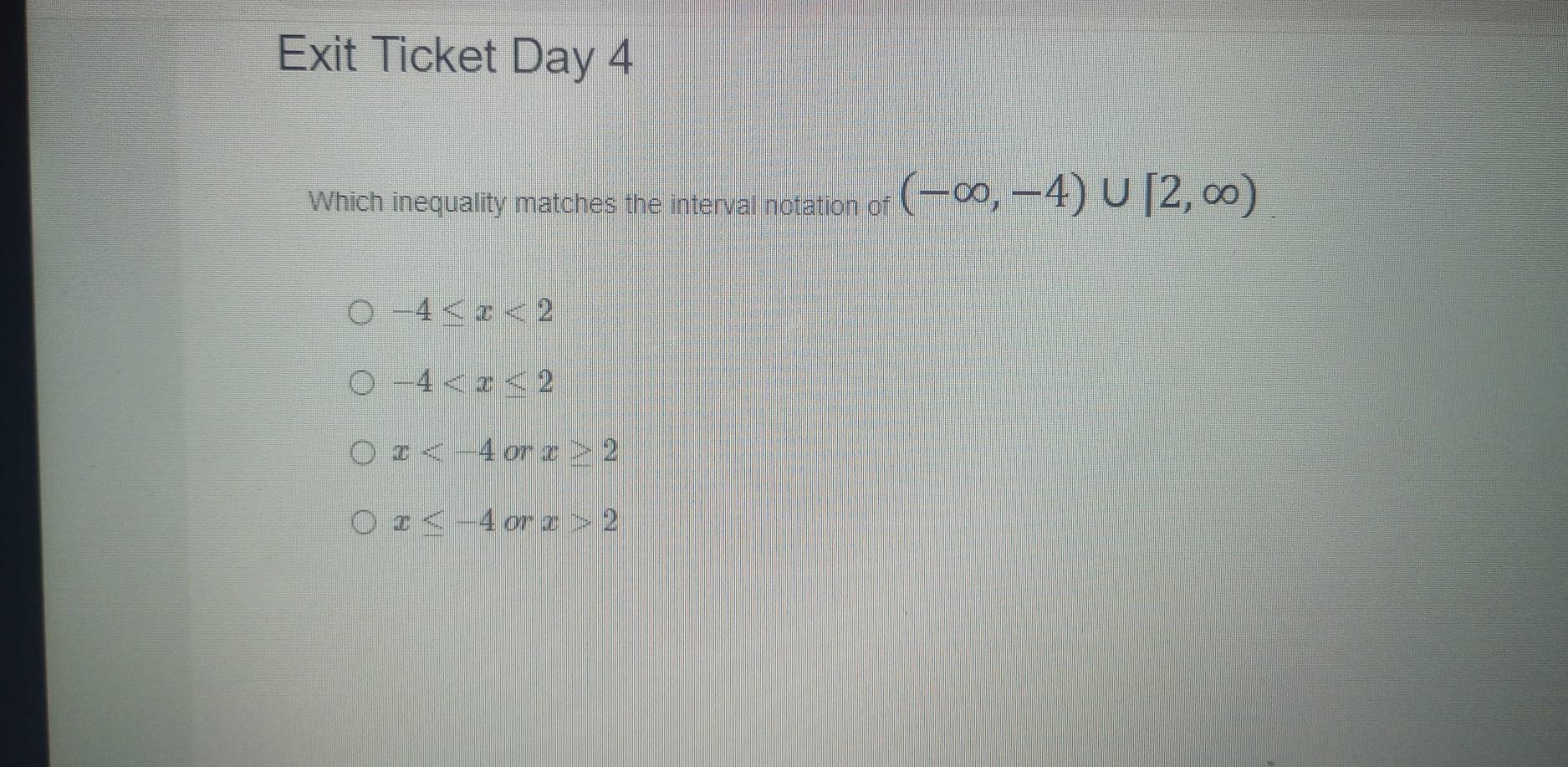 Exit Ticket Day 4
Which inequality matches the interval notation of (-∈fty ,-4)∪ [2,∈fty )
-4≤ x<2</tex>
-4
x
x≤ -4orx>2