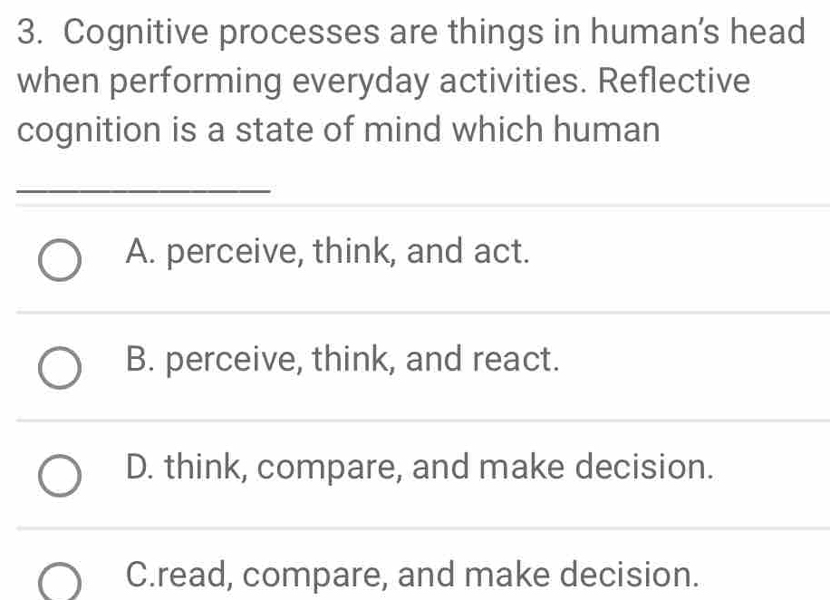 Cognitive processes are things in human's head
when performing everyday activities. Reflective
cognition is a state of mind which human
_
A. perceive, think, and act.
B. perceive, think, and react.
D. think, compare, and make decision.
C.read, compare, and make decision.