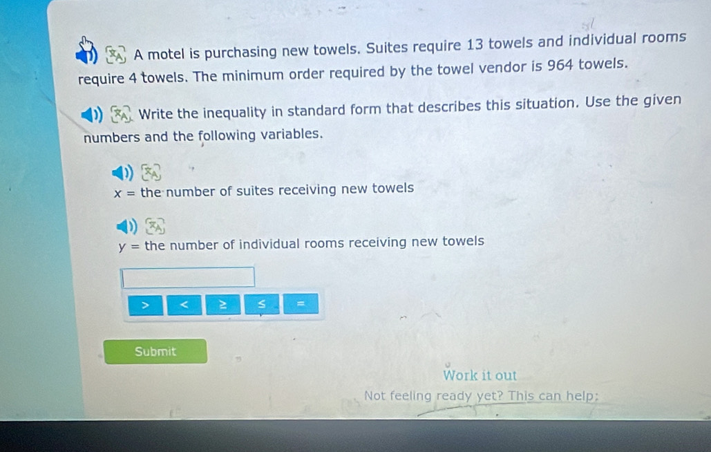 A motel is purchasing new towels. Suites require 13 towels and individual rooms 
require 4 towels. The minimum order required by the towel vendor is 964 towels. 
Write the inequality in standard form that describes this situation. Use the given 
numbers and the following variables.
x= the number of suites receiving new towels
y= the number of individual rooms receiving new towels
≥ s =
Submit 
Work it out 
Not feeling ready yet? This can help: