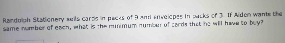 Randolph Stationery sells cards in packs of 9 and envelopes in packs of 3. If Aiden wants the 
same number of each, what is the minimum number of cards that he will have to buy?