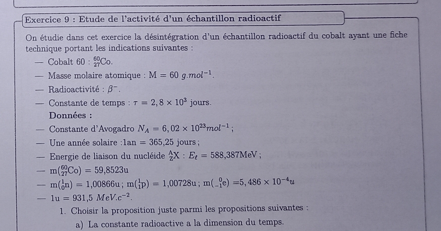 Etude de l'activité d'un échantillon radioactif 
On étudie dans cet exercice la désintégration d'un échantillon radioactif du cobalt ayant une fiche 
technique portant les indications suivantes : 
— Cobalt 60:_(27)^(60)Co. 
— Masse molaire atomique : M=60g.mol^(-1). 
— Radioactivité : β¬. 
— Constante de temps : tau =2,8* 10^3 jours. 
Données : 
— Constante d'Avogadro N_A=6,02* 10^(23)mol^(-1); 
= Une année solaire : 1an=365,25 jours ; 
—Energie de liaison du nucléide _Z^(AX:E_ell)=588,387MeV;
-m(_(27)^(60)C_0)=59,8523u
-m(_0^(1n)=1,00866u; m(_1^1p)=1,00728u; m(_(-1)^0e)=5,486* 10^-4)u
-1u=931,5MeV.c^(-2). 
1. Choisir la proposition juste parmi les propositions suivantes : 
a) La constante radioactive a la dimension du temps.