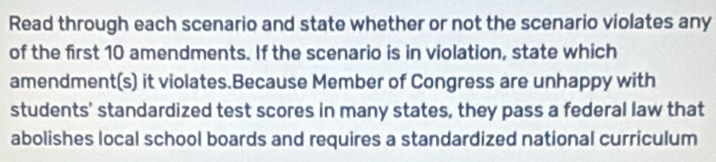 Read through each scenario and state whether or not the scenario violates any 
of the first 10 amendments. If the scenario is in violation, state which 
amendment(s) it violates.Because Member of Congress are unhappy with 
students' standardized test scores in many states, they pass a federal law that 
abolishes local school boards and requires a standardized national curriculum