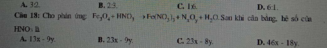 A. 32. B. 2:3. C. 16. D. 6:1. 
Câu 18: Cho phản ứng: Fe_3O_4+HNO_3to Fe(NO_3)_3+N_xO_y+H_2O.Sau khi cân bằng, hệ số của
HNO3 là
A. 13x-9y. B. 23x-9y. C. 23x-8y. D. 46x-18y.