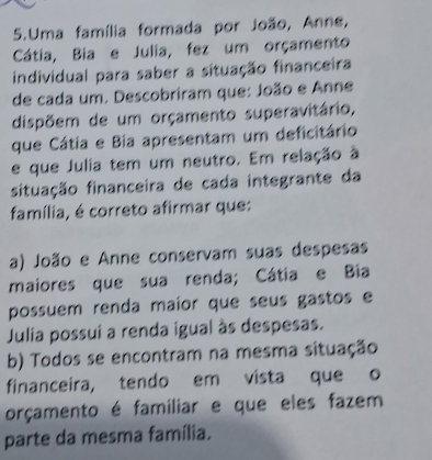 Uma família formada por João, Anne,
Cátia, Bia e Julia, fez um orçamento
individual para saber a situação financeira
de cada um. Descobriram que: João e Anne
dispõem de um orçamento superavitário,
que Cátia e Bia apresentam um deficitário
e que Julia tem um neutro. Em relação à
situação financeira de cada integrante da
família, é correto afirmar que:
a) João e Anne conservam suas despesas
maiores que sua renda; Cátia e Bia
possuem renda maior que seus gastos e
Julia possui a renda igual às despesas.
b) Todos se encontram na mesma situação
financeira, tendo em vista que o
orçamento é familiar e que eles fazem
parte da mesma família.