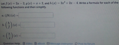 Let f(x)=2x-2, g(x)=x+2 , and h(x)=2x^2+2x-4. Write a formula for each of the 
following functions and then simplify. 
a. (fh)(x)=□
B. ( h/f )(x)=□
c. ( h/g )(x)=□
Question Help: -Video - eBook - Message instructor 〇 Post to forum