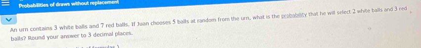 Probabilities of draws without replacement 
An urn contains 3 white balls and 7 red balls. If Juan chooses 5 balls at random from the urn, what is the probability that he will select 2 white balls and 3 red 
balls? Round your answer to 3 decimal places.