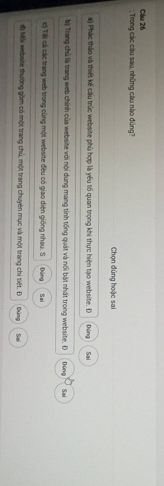 Trong các câu sau, những câu nào đúng?
Chọn đúng hoặc sai
a) Phác thảo và thiết kế cấu trúc website phù hợp là yếu tố quan trọng khi thực hiện tạo website. Đ Đúng Sai
b) Trang chủ là trang web chính của website với nội dung mang tính tổng quát và nổi bật nhất trong website. Đ Đúng Sai
c) Tất cả các trang web trong cùng một website đều có giao diện giống nhau. S Đúng Sai
d) Mới website thưởng gồm có một trang chủ, một trang chuyên mục và một trang chi tiết. Đ Đúng Sai