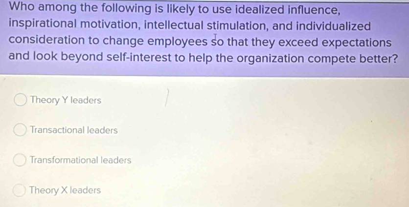 Who among the following is likely to use idealized influence,
inspirational motivation, intellectual stimulation, and individualized
consideration to change employees so that they exceed expectations
and look beyond self-interest to help the organization compete better?
Theory Y leaders
Transactional leaders
Transformational leaders
Theory X leaders