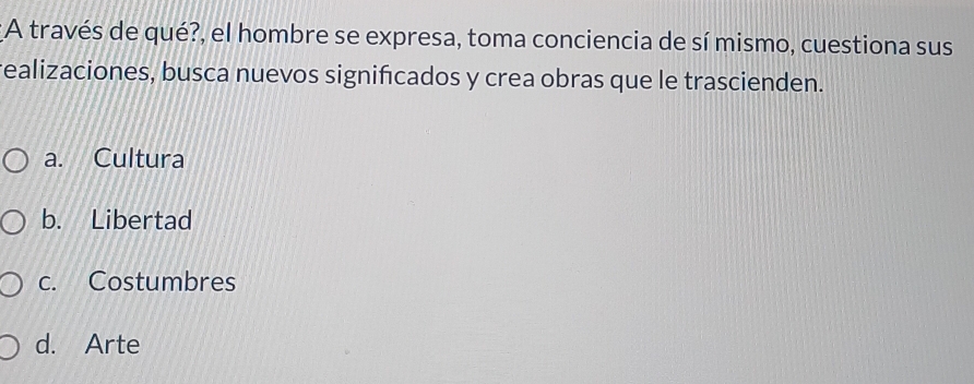 A través de qué?, el hombre se expresa, toma conciencia de sí mismo, cuestiona sus
realizaciones, busca nuevos significados y crea obras que le trascienden.
a. Cultura
b. Libertad
c. Costumbres
d. Arte