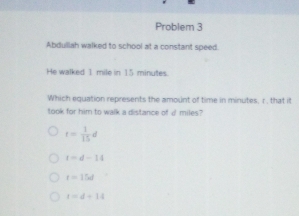 Problem 3
Abdulllah walked to school at a constant speed.
He walked 1 mile in 15 minutes.
Which equation represents the amount of time in minutes, r, that it
took for him to walk a distance of d miles?
t= 1/15 d
t=d-14
t=15el
t=d+14