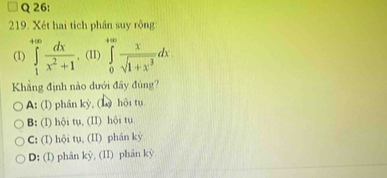 Xét hai tích phân suy rộng
(I) ∈tlimits _1^((+∈fty)frac dx)x^2+1 , (II) ∈tlimits _0^((+∈fty)frac x)sqrt(1+x^3)dx. 
Khẳng định nào dưới đây đúng?
A: (I) phân kỳ, (Lỳ hội tụ
B: (I) hội tụ, (II) hội tụ
C: (I) hội tụ, (II) phân kỳ
D: (I) phân kỳ, (II) phân kỳ