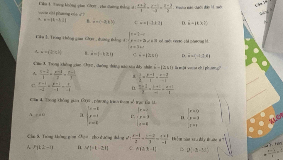 Trong không gian Oợ2 , cho đường thắng đ 1  (x+2)/1 = (y-1)/-3 = (z-3)/2  Vecto nào dưới đây là một
Câu 16, 7
vecto chi phương của d ?
thāng A
A. u=(1;-3;2) B. overline u=(-2;1;3) C. vector u=(-2;1:2) D. vector u=(1;3;2)
c
Cầu 2, Trong không gian O_0= , đường thắng d:beginarrayl x=2-t y=1+2t,t∈ R z=3+tendarray. có một vecto chỉ phương là:
A. vector u=(2;1;3) B. vector u=(-1:2:1) C. vector u=(2;1;1) D. vector u=(-1:2:0)
Câu 3. Trong không gian Oxyz , đường thắng nào sau đây nhận vector u=(2;1:1) là một vecto chi phương?
A.  (x-2)/1 = (y-1)/2 = (z-1)/3 
B.  x/2 = (y-1)/1 = (z-2)/-1 
C.  (x-1)/-2 = (y+1)/-1 = z/-1 
D.  (x+2)/2 = (y+1)/-1 = (z+1)/1 
Câu 4, Trong không gian Ox# , phương trình tham số trục Oz là:
A. z=0 B. beginarrayl x=0 y=t z=0endarray. C. beginarrayl x=t y=0 z=0endarray. D. beginarrayl x=0 y=0 z=tendarray.
Câu 5. Trong không gian Oxyz , cho đường thẳng đ :  (x-1)/2 = (y-2)/3 = (z+1)/-1  Điểm não sau đây thuộc d ?
A. P(1;2;-1) B. M(-1;-2;1) C. N(2;3;-1) D. Q(-2;-3;1)
Dat 2: Hãy
a  (x-1)/1 =frac y