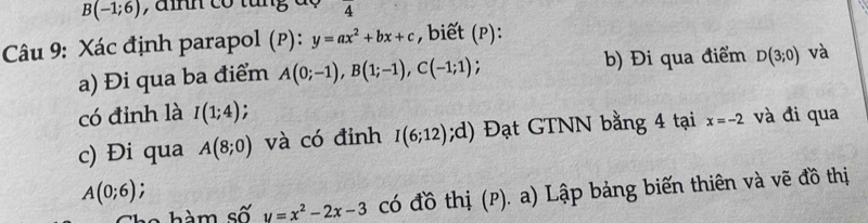 B(-1;6) , a n có tăng đ o overline 4
Câu 9: Xác định parapol (p): y=ax^2+bx+c , biết (p): 
a) Đi qua ba điểm A(0;-1), B(1;-1), C(-1;1) b) Đi qua điểm D(3;0) và 
có đinh là I(1;4)
c) Đi qua A(8;0) và có đinh I(6;12);d) Đạt GTNN bằng 4 tại x=-2 và đi qua
A(0;6)
Che hàm số y=x^2-2x-3 có đồ thị (p). a) Lập bảng biến thiên và vẽ đồ thị