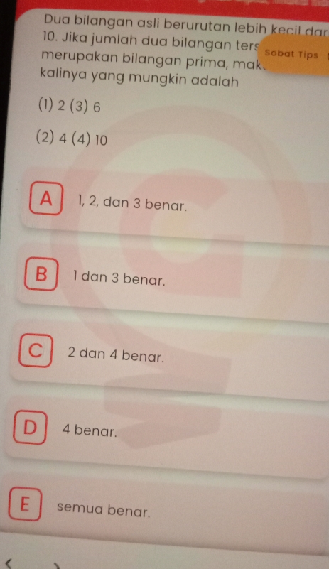 Dua bilangan asli berurutan lebih kecil da
10. Jika jumlah dua bilangan ters Sobat Tips
merupakan bilangan prima, mak.
kalinya yang mungkin adalah 
(1) 2(3) 6
(2) 4(4) 10
A 1, 2, dan 3 benar.
B 1 dan 3 benar.
C 2 dan 4 benar.
D 4 benar.
E semua benar.
(