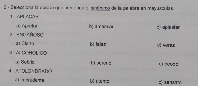 6.- Selecciona la opción que contenga el sinónimo de la palabra en mayúsculas.
1.- APLACAR
a) Apretar b) amansar c) aplastar
2.- ENGAÑOSO
a) Cierto b) falaz c) veraz
3.- ALCOHÓLICO
a) Sobrio b) sereno c) beodo
4.- ATOLONDRADO
a) Imprudente b) atento c) sensato