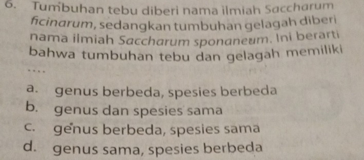 Tumbuhan tebu diberi nama ilmiah Saccharum
ficindrum, sedangkan tumbuhan gelagah diberi
nama ilmiah Saccharum sponaneum. Ini berarti
bahwa tumbuhan tebu dan gelagah memiliki
…
a. genus berbeda, spesies berbeda
b. genus dan spesies sama
c. genus berbeda, spesies sama
d. genus sama, spesies berbeda