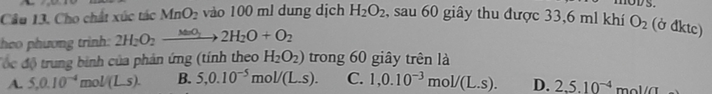 Cầu 13, Cho chất xúc tác MnO_2 vào 100 ml dung dịch H_2O_2 , sau 60 giây thu được 33,6 ml khí O_2 (ở đktc)
heo phương trình 2H_2O_2xrightarrow MnO_22H_2O+O_2
độc độ trung binh của phản ứng (tính theo H_2O_2) trong 60 giây trên là
A. 5, 0.10^(-4)mol/(Ls). B. 5, 0.10^(-5)mol/(L.s). C. 1, 0.10^(-3)mol/(L.s).
D. 2, 5.10^(-4)