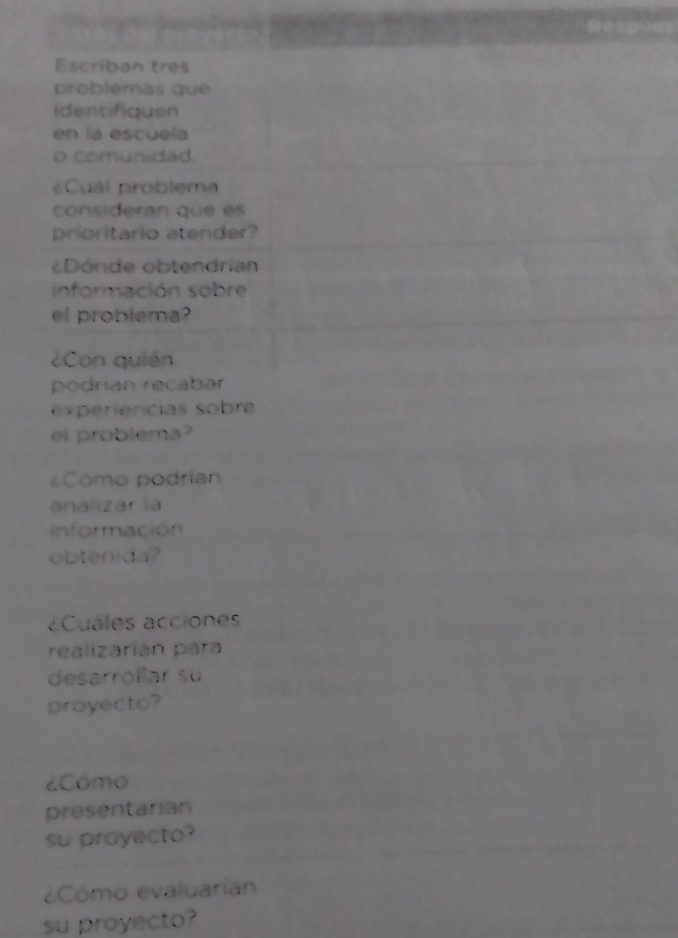 Escriban tres 
problemas que 
identifiquen 
en la escuela 
o comunidad. 
¿Cuál problema 
consideran que es 
prioritario atender? 
¿Dónde obtendrían 
información sobre 
el problema? 
¿Con quián 
podrian recabar 
experiencias sobre 
ei problema? 
Cómo podrían 
analizar la 
información 
obtenida? 
¿Cuales acciones 
realizaríán para 
desarrollar su 
proyecto? 
¿Cómo 
presentarian 
su proyecto? 
¿Cómo evaluarían 
su proyecto?