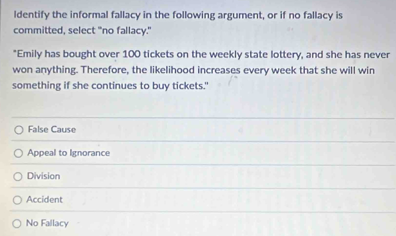 Identify the informal fallacy in the following argument, or if no fallacy is
committed, select "no fallacy."
"Emily has bought over 100 tickets on the weekly state lottery, and she has never
won anything. Therefore, the likelihood increases every week that she will win
something if she continues to buy tickets."
False Cause
Appeal to Ignorance
Division
Accident
No Fallacy