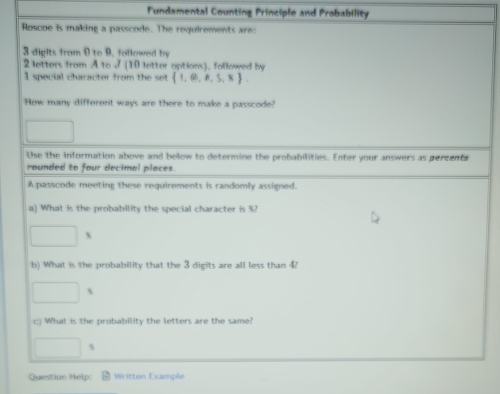 Fundamental Counting Principle and Probability 
Roscoe is making a passcode. The requirements are:
3 digits from 0 to 9. followed by
2 letters from A to 7 (10 letter options), followed by
1 special character from the set  1,(2),R,5,8
How many different ways are there to make a passcode? 
Use the information above and below to determine the probabilities. Enter your answers as percenta 
rounded to four decimal places. 
A passcode meeting these requirements is randomly assigned. 
a) What is the probability the special character is %
□ s
b) What is the probability that the 3 digits are all less than 4?
□ s
c) What is the probability the letters are the same?
□ s
Question Help: Written Example