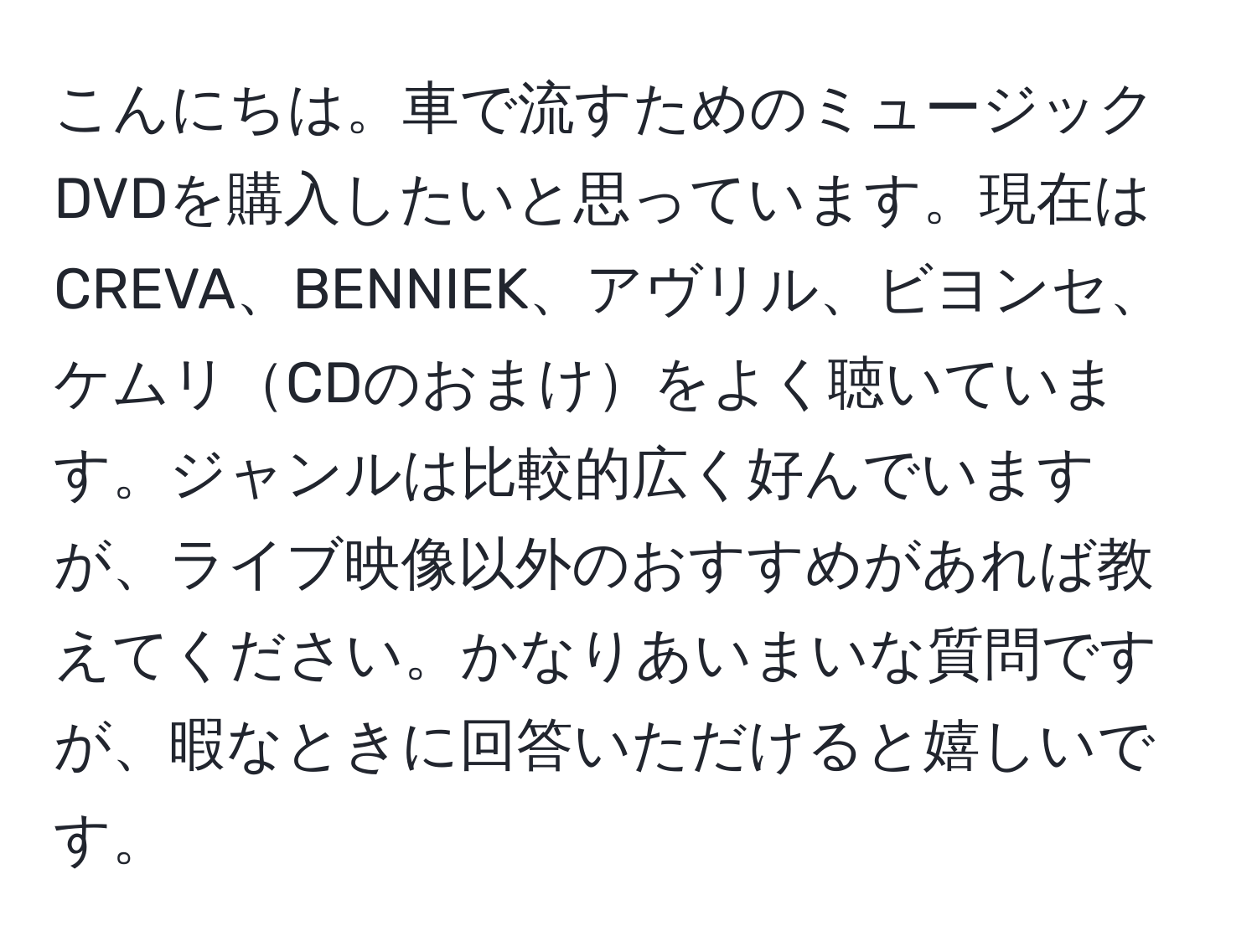 こんにちは。車で流すためのミュージックDVDを購入したいと思っています。現在はCREVA、BENNIEK、アヴリル、ビヨンセ、ケムリCDのおまけをよく聴いています。ジャンルは比較的広く好んでいますが、ライブ映像以外のおすすめがあれば教えてください。かなりあいまいな質問ですが、暇なときに回答いただけると嬉しいです。