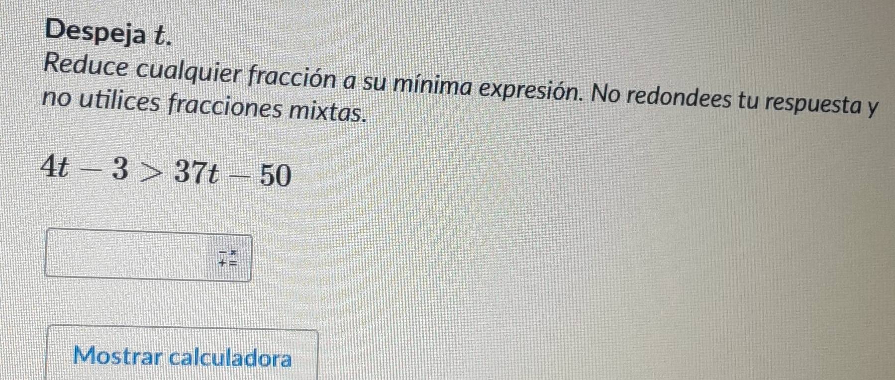 Despeja t. 
Reduce cualquier fracción a su mínima expresión. No redondees tu respuesta y 
no utilices fracciones mixtas.
4t-3>37t-50
beginarrayr -x +=endarray
Mostrar calculadora