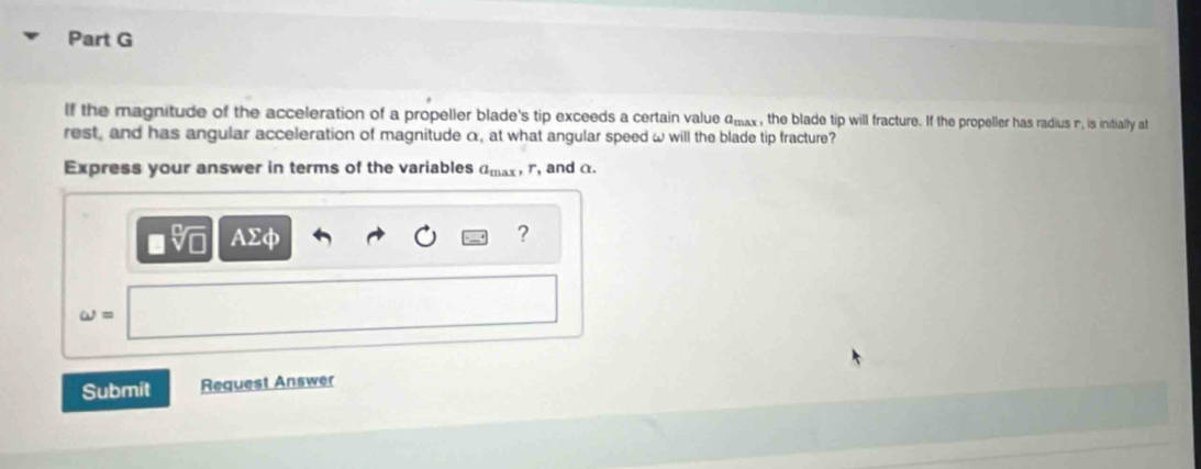 If the magnitude of the acceleration of a propeller blade's tip exceeds a certain value a_1 x , the blade tip will fracture. If the propeller has radius n, is initially at 
rest, and has angular acceleration of magnitude α, at what angular speed ω will the blade tip fracture? 
Express your answer in terms of the variables a_max r_1 and α
AΣφ 
? 
omega = 
Submit Request Answer