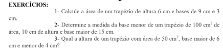 EXERCÍCIOS: 
1- Calcule a área de um trapézio de altura 6 cm e bases de 9 cm e 3
cm. 
2- Determine a medida da base menor de um trapézio de 100cm^2 de 
área, 10 cm de altura e base maior de 15 cm
3- Qual a altura de um trapézio com área de 50cm^2
cm e menor de 4 cm? , base maior de 6