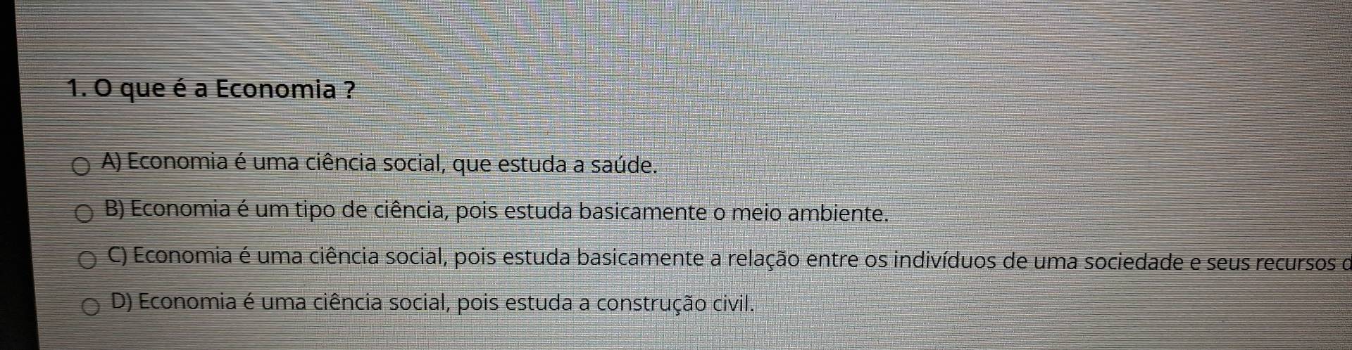 que é a Economia ?
A) Economia é uma ciência social, que estuda a saúde.
B) Economia é um tipo de ciência, pois estuda basicamente o meio ambiente.
C) Economia é uma ciência social, pois estuda basicamente a relação entre os indivíduos de uma sociedade e seus recursos o
D) Economia é uma ciência social, pois estuda a construção civil.