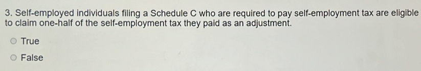 Self-employed individuals filing a Schedule C who are required to pay self-employment tax are eligible
to claim one-half of the self-employment tax they paid as an adjustment.
True
False