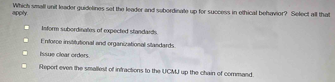 Which small unit leader guidelines set the leader and subordinate up for success in ethical behavior? Select all that
apply.
Inform subordinates of expected standards.
Enforce institutional and organizational standards.
Issue clear orders.
Report even the smallest of infractions to the UCMJ up the chain of command.