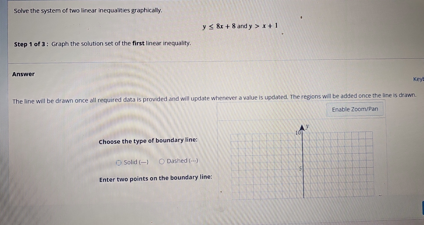 Solve the system of two linear inequalities graphically.
y≤ 8x+8 and y>x+1
Step 1 of 3 : Graph the solution set of the first linear inequality.
Answer
Keyt
The line will be drawn once all required data is provided and will update whenever a value is updated. The regions will be added once the line is drawn.
Enable Zoom/Pan
Choose the type of boundary line:
Solid (—) Dashed (---)
Enter two points on the boundary line: