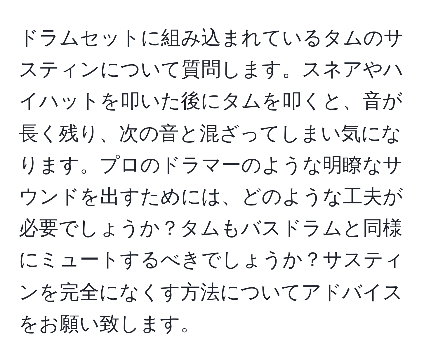 ドラムセットに組み込まれているタムのサスティンについて質問します。スネアやハイハットを叩いた後にタムを叩くと、音が長く残り、次の音と混ざってしまい気になります。プロのドラマーのような明瞭なサウンドを出すためには、どのような工夫が必要でしょうか？タムもバスドラムと同様にミュートするべきでしょうか？サスティンを完全になくす方法についてアドバイスをお願い致します。