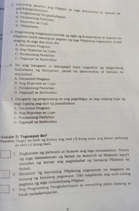 Layuning gamitin ang Filipino sa mga dokumento at opisyal na
an pakikipagtalastasan
A. Programang Pangkabuhayan
B. Patakarang Panlabas
C. Reporma sa Lupa
D. Pilipinismo
_3. Programang magpapanumbalik ng sigla ng kumpetisyon at negosyo sa
a Pilipinas hindi lamang sa pagitan ng mga Pilipinong negosyante kundi
n maging sa mga dayuhan din
A. Decontrol Program
B. Ang Reporma sa Lupa
C. Patakarang Panlabas
D. Pagsupil sa Katiwalian
_4. Ito ang hangarin ni Macapagal kaya nagpakita ng magandang
halimbawa ng katapatan, payak na pamumuhay at mataas na
moralidad.
A. Decontrol Program
B. Ang Reporma sa Lupa
C. Patakarang Panlabas
D. Pagsupil sa Katiwalian
_5. Hangarin ng programang ito ang pagbibigay sa mga walang lupa ng
mga lupang pag-aari ng pamahalaan.
A. Decontrol Program
B. Ang Reporma sa Lupa
C. Patakarang Panlabas
D. Pagsupil sa Katiwalian
Gawain 2: Tagumpay Ba?
Panuto: Ilagay sa loob ng kahon ang tsek (√) kung tama ang bawat pahayag
at ekis (×) kung mali.
1. Nagkaroon ng plebesito at bumoto ang mga mamamayan. Ninais
ng mga mamamayan ng Sabah na sumanib sa Malaysia kaya't
nawalan ng saysay ang paghahabol ng bansang Pilipinas sa
Sabah.
2. Minabuti ng maraming Pilipinong negosyante na magsara na
lamang ng kanilang pagawaan. Dito nagsimula ang unti-unting
paghina ng mga industriyang Pilipino.
3. Ang Programang Pangkabuhayan ay nanatiling plano lamang at
hindi naisakatuparan.
9