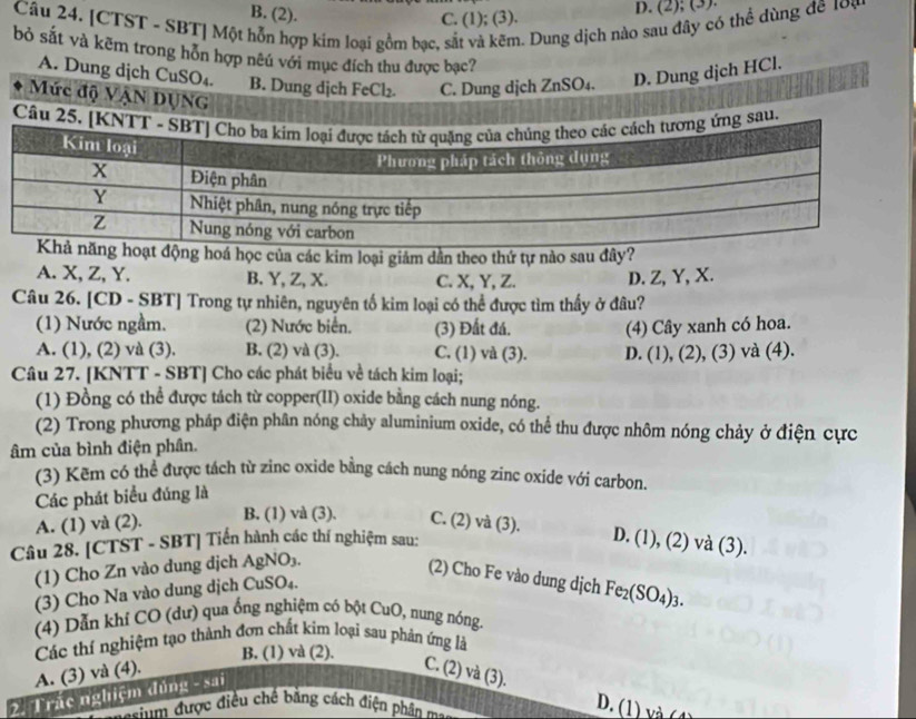 B. (2). C. (1); (3).
D. (2); (3).
Câu 24. [CTST - SBT] Một hỗn hợp kim loại gồm bạc, sắt và kẽm. Dung dịch nào sau đây có thể dùng đê 10ạ
bỏ sắt và kẽm trong hôn hợp nu với mục đích thu được bạc?
A. Dung dịch CuSO₄. B. Dung dịch FeCl₂. C. Dung dịch ZnSO₄. D. Dung dịch HCl.
Mức độ VậN DUNG
Câu u
hoá học của các kim loại giảm dần theo thứ tự nào sau đây?
A. X, Z, Y. B. Y, Z, X. C. X, Y, Z. D. Z, Y, X.
Câu 26. [CD - SBT Trong tự nhiên, nguyên tố kim loại có thể được tìm thấy ở đâu?
(1) Nước ngầm. (2) Nước biển. (3) Đất đá. (4) Cây xanh có hoa.
A. (1), (2) và (3). B. (2) và (3). C. (1) và (3). D. (1), (2), (3) và (4).
Câu 27. [KNTT - SBT] Cho các phát biểu về tách kim loại;
(1) Đồng có thể được tách từ copper(II) oxide bằng cách nung nóng.
(2) Trong phương pháp điện phân nóng chảy aluminium oxide, có thể thu được nhôm nóng chảy ở điện cực
âm của bình điện phân.
(3) Kẽm có thể được tách từ zinc oxide bằng cách nung nóng zinc oxide với carbon
Các phát biểu đúng là
B. (1) và (3).
A. (1) và (2). C. (2) và (3).
Câu 28. [CTST - SBT] Tiến hành các thí nghiệm sau:
D. (1), (2) và (3).
(1) Cho Zn vào dung dịch AgNO₃.
(2) Cho Fe vào dung dịch Fe_2(SO_4)_3.
(3) Cho Na vào dung dịch CuSO₄.
(4) Dẫn khí CO (dư) qua ống nghiệm có bột C uO , nung nóng.
Các thí nghiệm tạo thành đơn chất kim loại sau phản ứng là
B. (1) và (2).
A. (3) và (4).
C. (2) và (3).
2. Trác nghiệm đủng - sai
seinm được điều chế bằng cách điện phân ma
D. (1) và (1)