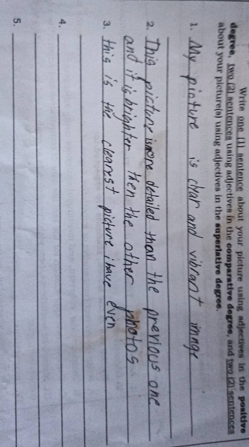 Write one (1) sentence about your picture using adjectives in the positive 
degree, two (2) sentences using adjectives in the comparative degree, and two (2) sentences 
about your picture(s) using adjectives in the superlative degree. 
1._ 
_ 
2._ 
_ 
3._ 
_ 
_ 
_ 
4._ 
__ 
5._