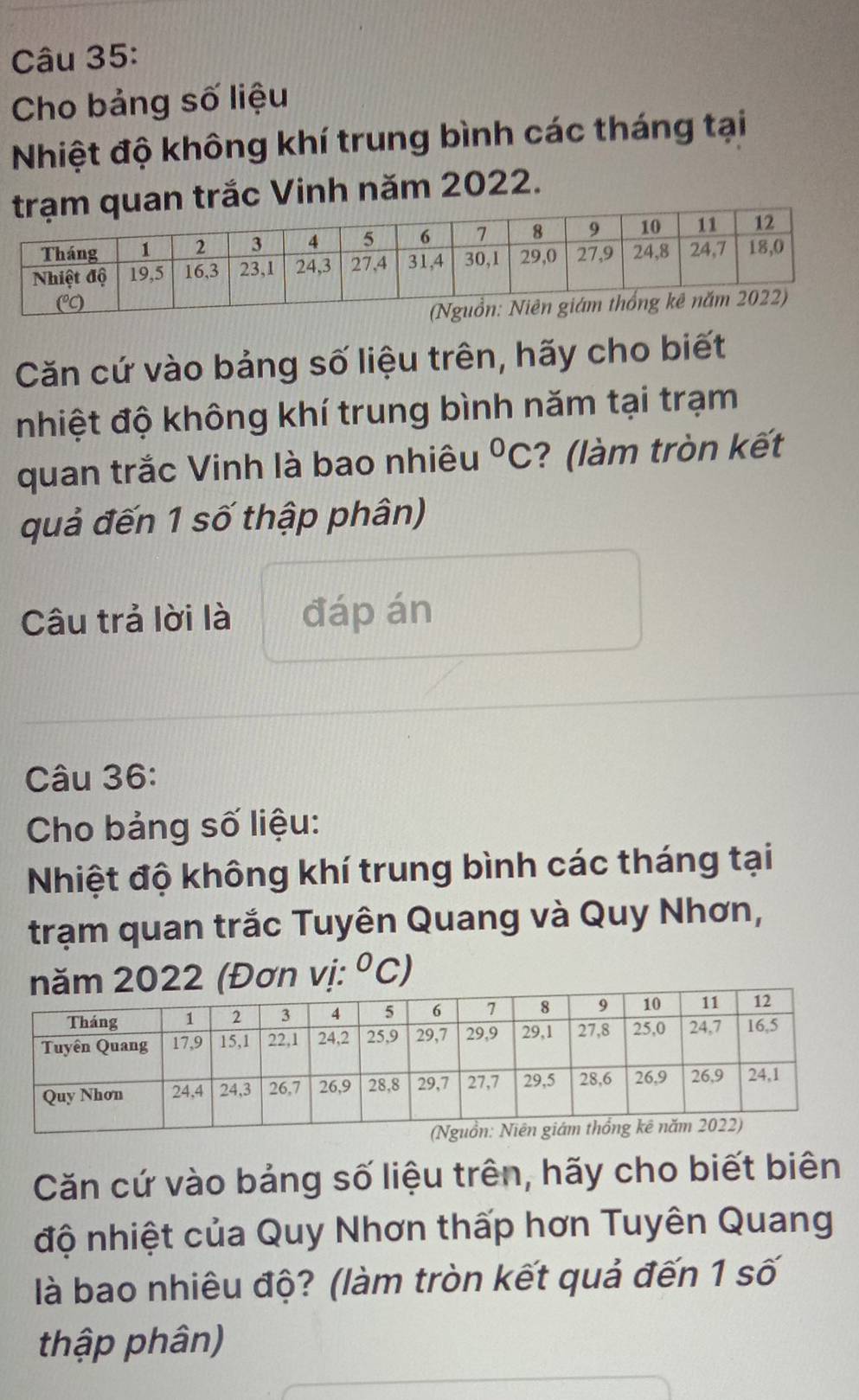 Cho bảng số liệu 
Nhiệt độ không khí trung bình các tháng tại 
quan trắc Vinh năm 2022. 
Căn cứ vào bảng số liệu trên, hãy cho biết 
nhiệt độ không khí trung bình năm tại trạm 
quan trắc Vinh là bao nhiêu^0C ? (làm tròn kết 
quả đến 1 số thập phân) 
Câu trả lời là đáp án 
Câu 36: 
Cho bảng số liệu: 
Nhiệt độ không khí trung bình các tháng tại 
trạm quan trắc Tuyên Quang và Quy Nhơn,
2022 (Đơn vị: ^circ C ) 
Căn cứ vào bảng số liệu trên, hãy cho biết biên 
độ nhiệt của Quy Nhơn thấp hơn Tuyên Quang 
là bao nhiêu độ? (làm tròn kết quả đến 1 số 
thập phân)