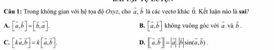 Cầu 1: Trong không gian với hệ tọa độ Oxyz, cho a, 5 là các vectơ khác overline 0. Kết luân nào là sai?
A. [vector a,vector b]=[vector b,vector a]. [vector a,vector b] khōng vuông góc với overline a và vector b. 
B.
C. [kvector a,vector b]=k[vector a,vector b]. [vector a,vector b]=|vector a|.|vector b|sin (vector a,vector b). 
D.