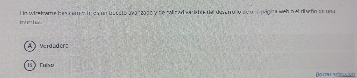 Un wireframe básicamente es un boceto avanzado y de calidad variable del desarrollo de una página web o el diseño de una
interfaz.
A Verdadero
B  Falso
Borrar selección