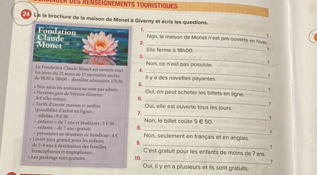 Nder des rénseignements touristiques 
24) Lis la brochure de la maison de Monet à Giverny et écris les questions. 
1. 
? 
Non, la maison de Monet n'est pas ouverte en hiver. 
2 ? 
Elle ferme à 18h00. 
_ 
3. 
Non, ce n'est pas possible. 
? 
dation Claude Monet est ouverte tous 4. ? 
les jours du 21 mars au 1° novembre inclus. _Il y a des navettes payantes. 
de 9h30 à 18h00 - dernière admission 17h30. 5. 
? 
Nos amis les animaux ne sont pas admis. Oui, on peut acheter les billets en ligne. 
Navettes gare de Vernon-Giverny: _? 
8 € aller-retour. 
6. 
* Tarifs d'entrée maison et jardins Oui, elle est ouverte tous les jours. 
(possibilité d'achat en ligne) : _? 
- adultes : 9 € £50
7. 
- enfants + de 7 ans et étudiants : 5 € 50 Non, le billet coûte 5 € 50. 
_ 
- enfants - de 7 ans : gratuit 
8. 
? 
- personnes en situation de handicap : 4 € Non, seulement en français et en anglais. 
Livret-jeux gratuit pour les enfants 
9. 
? 
de 5-8 ans à destination des familles C'est gratuit pour les enfants de moins de 7 ans. 
francophones et anglophones. 
_ 
Les parkings sont gratuits. 10. 
? 
Oui, il y en a plusieurs et ils sont gratuits.