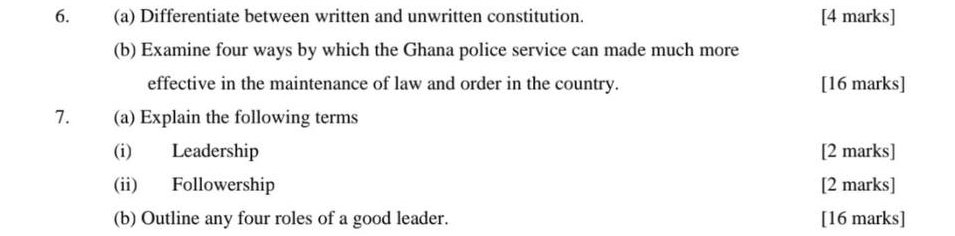 Differentiate between written and unwritten constitution. [4 marks] 
(b) Examine four ways by which the Ghana police service can made much more 
effective in the maintenance of law and order in the country. [16 marks] 
7. (a) Explain the following terms 
(i) Leadership [2 marks] 
(ii) Followership [2 marks] 
(b) Outline any four roles of a good leader. [16 marks]