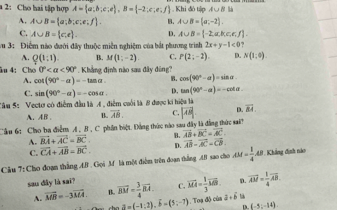 1 2: Cho hai tập hợp A= a;b;c;e ,B= -2;c;e;f. Khi đó tập A∪ B là
A. A∪ B= a;b;c;e;f . B. A∪ B= a;-2 .
C. A∪ B= c;e . D. A∪ B= -2;a;b;c;e;f .
a 3: Điểm nào dưới đây thuộc miền nghiệm của bất phương trình 2x+y-1<0</tex> ?
A. Q(1;1). B. M(1;-2). C. P(2;-2). D. N(1;0).
âu 4: Cho 0° <90°. Khẳng định nào sau đây đúng?
A. cot (90°-alpha )=-tan alpha .
B. cos (90°-alpha )=sin alpha .
C. sin (90°-alpha )=-cos alpha .
D. tan (90°-alpha )=-cot alpha .
Câu 5: Vectơ có điểm đầu là A , điểm cuối là B được kí hiệu là
A. AB . B. vector AB. C. |vector AB|. D. vector BA.
Câu 6: Cho ba điểm A, B , C phân biệt. Đẳng thức nào sau dây là đẳng thức sai?
A. vector BA+vector AC=vector BC.
B. vector AB+vector BC=vector AC.
D.
C. vector CA+vector AB=vector BC. vector AB-vector AC=vector CB.
Câu 7:Cho doạn thắng AB . Gọi M là một điểm trên đoạn thẳng AB sao cho AM= 1/4 AB. Khẳng định nào
sau đây là sai?
A. vector MB=-3vector MA. B. overline BM= 3/4 overline BA. C. vector MA= 1/3 vector MB. D. vector AM= 1/4 vector AB.
cho vector a=(-1;2),vector b=(5;-7). Toạ độ của vector a+vector b là
D. (-5;-14).