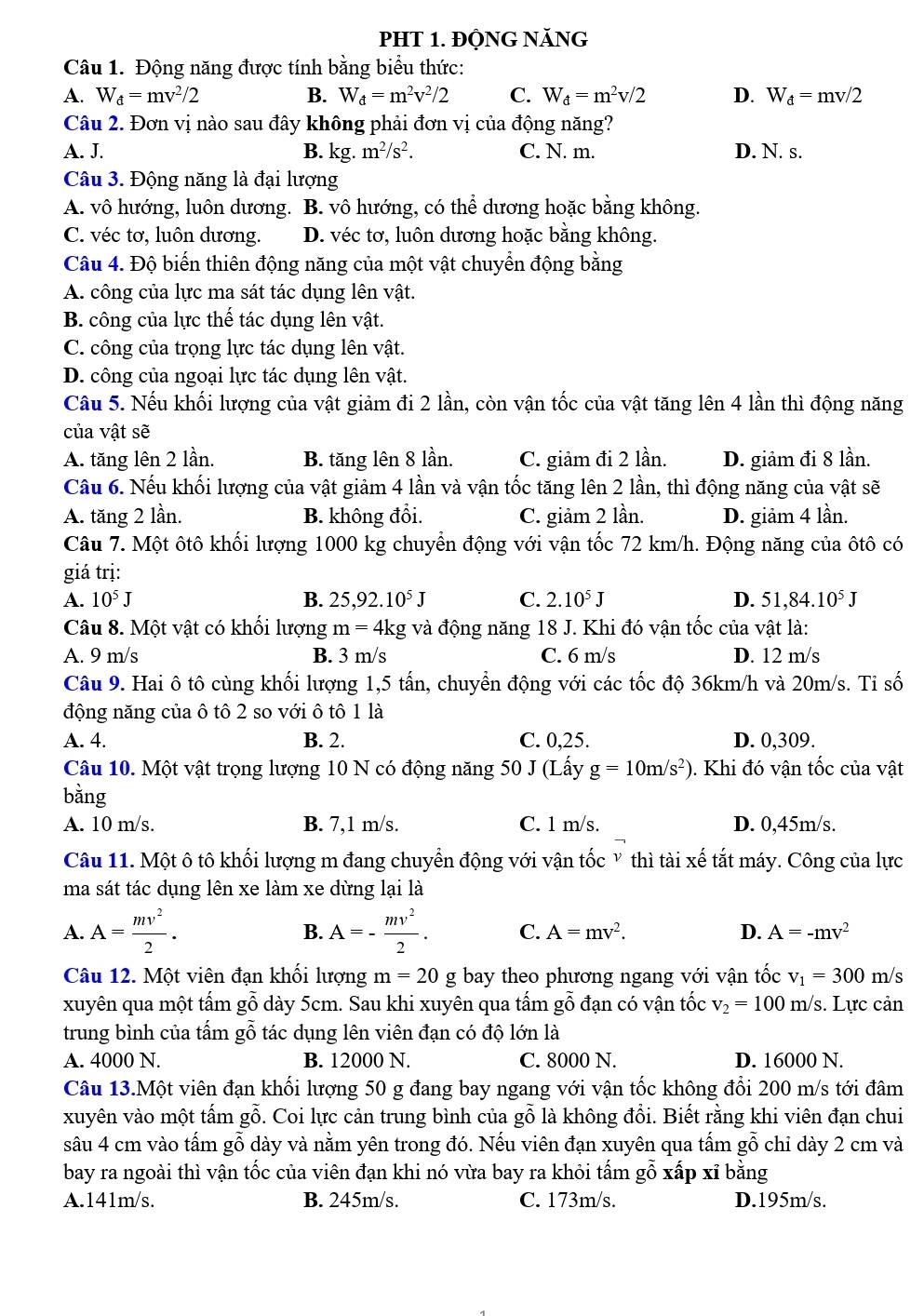 PHT 1. ĐỘNG NăNG
Câu 1. Động năng được tính bằng biểu thức:
A. W_d=mv^2/2 B. W_d=m^2v^2/2 C. W_d=m^2v/2 D. W_d=mv/2
Câu 2. Đơn vị nào sau đây không phải đơn vị của động năng?
A. J. B. kg. m^2/s^2. C. N. m. D. N. s.
Câu 3. Động năng là đại lượng
A. vô hướng, luôn dương. B. vô hướng, có thể dương hoặc bằng không.
C. véc tơ, luôn dương. D. véc tơ, luôn dương hoặc bằng không.
Câu 4. Độ biến thiên động năng của một vật chuyển động bằng
A. công của lực ma sát tác dụng lên vật.
B. công của lực thế tác dụng lên vật.
C. công của trọng lực tác dụng lên vật.
D. công của ngoại lực tác dụng lên vật.
Câu 5. Nếu khối lượng của vật giảm đi 2 lần, còn vận tốc của vật tăng lên 4 lần thì động năng
của vật sẽ
A. tăng lên 2 lần. B. tăng lên 8 lần. C. giảm đi 2 lần. D. giảm đi 8 lần.
Câu 6. Nếu khối lượng của vật giảm 4 lần và vận tốc tăng lên 2 lần, thì động năng của vật sẽ
A. tăng 2 lần. B. không đổi. C. giảm 2 lần. D. giảm 4 lần.
Câu 7. Một ôtô khối lượng 1000 kg chuyển động với vận tốc 72 km/h. Động năng của ôtô có
giá trị:
A. 10^5J B. 25,92.10^5J C. 2.10^5J D. 51,84.10^5J
Câu 8. Một vật có khối lượng m = 4kg và động năng 18 J. Khi đó vận tốc của vật là:
A. 9 m/s B. 3 m/s C. 6 m/s D. 12 m/s
Câu 9. Hai ô tô cùng khối lượng 1,5 tấn, chuyển động với các tốc độ 36km/h và 20m/s. Ti số
động năng của ô tô 2 so với ô tô 1 là
A. 4. B. 2. C. 0,25. D. 0,309.
Câu 10. Một vật trọng lượng 10 N có động năng 50 J (Lấy g=10m/s^2). Khi đó vận tốc của vật
bằng
A. 10 m/s. B. 7,1 m/s. C. l m/s. D. 0,45m/s.
Câu 11. Một ô tô khối lượng m đang chuyển động với vận tốc Ỷ thì tài xế tắt máy. Công của lực
ma sát tác dụng lên xe làm xe dừng lại là
B.
A. A= mv^2/2 . A=- mv^2/2 . C. A=mv^2. D. A=-mv^2
Câu 12. Một viên đạn khối lượng m=20 g bay theo phương ngang với vận tốc v_1=300m/
xuyên qua một tấm gỗ dày 5cm. Sau khi xuyên qua tấm gỗ đạn có vận tốc v_2=100m/s s. Lực cản
trung bình của tấm gỗ tác dụng lên viên đạn có độ lớn là
A. 4000 N. B. 12000 N. C. 8000 N. D. 16000 N.
Câu 13.Một viên đạn khối lượng 50 g đang bay ngang với vận tốc không đổi 200 m/s tới đâm
xuyên vào một tấm gỗ. Coi lực cản trung bình của gỗ là không đổi. Biết rằng khi viên đạn chui
sâu 4 cm vào tấm gỗ dày và nằm yên trong đó. Nếu viên đạn xuyên qua tấm gỗ chỉ dày 2 cm và
bay ra ngoài thì vận tốc của viên đạn khi nó vừa bay ra khỏi tấm gỗ xấp xỉ bằng
A.141m/s. B. 245m/s. C. 173m/s. D.195m/s.