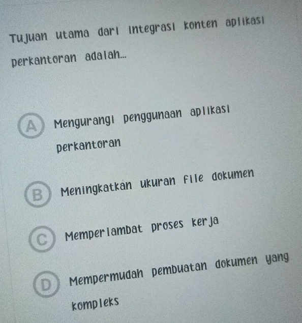 Tujuan utama dari integrasi konten aplikasi
perkantoran adalah...
Mengurangi penggunaan aplikasi
perkantoran
B Meningkatkan ukuran file dokumen
C Memperlambat proses kerja
D  Mempermudah pembuatan dokumen yang
kompleks