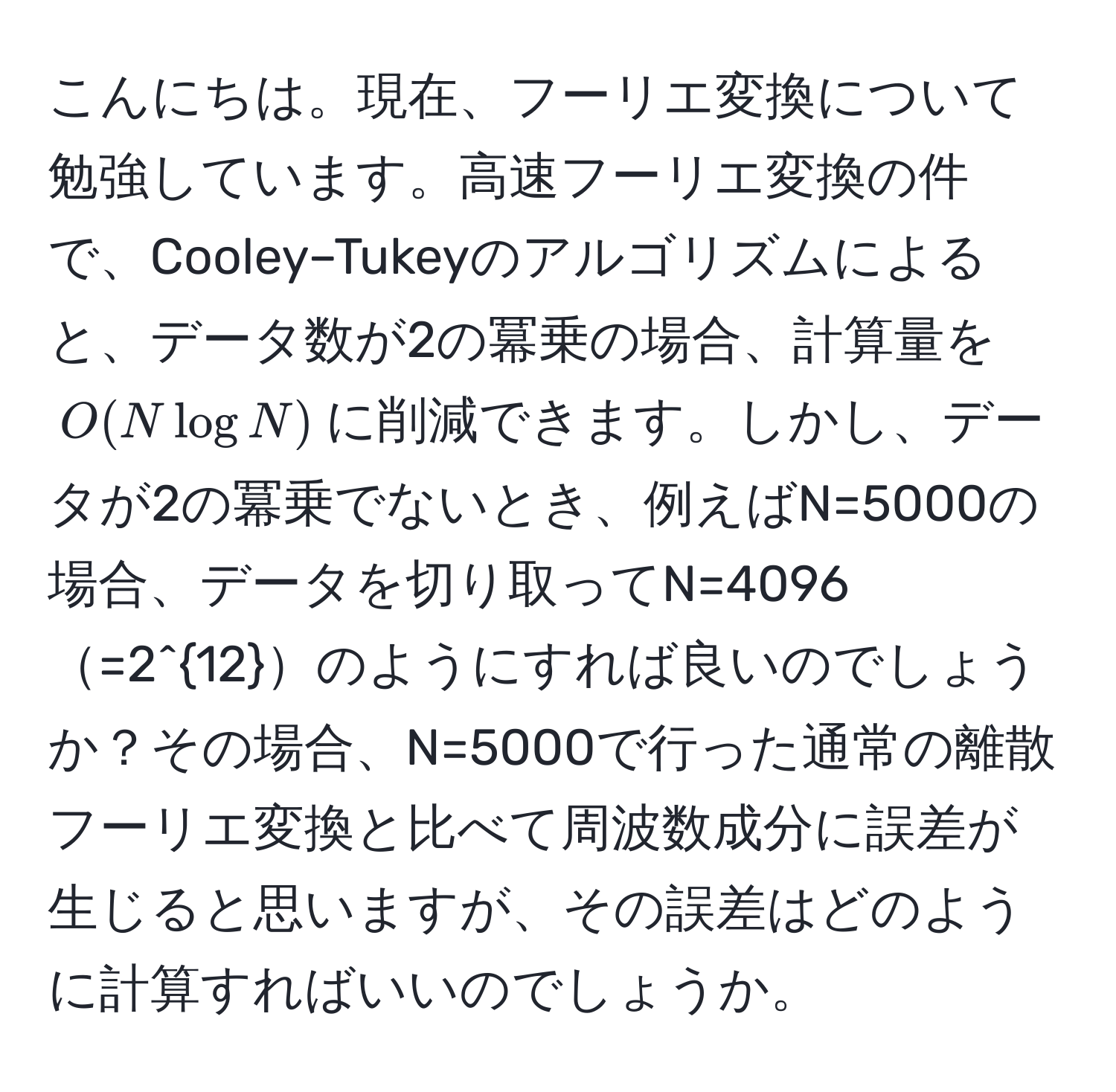 こんにちは。現在、フーリエ変換について勉強しています。高速フーリエ変換の件で、Cooley–Tukeyのアルゴリズムによると、データ数が2の冪乗の場合、計算量を$O(Nlog N)$に削減できます。しかし、データが2の冪乗でないとき、例えばN=5000の場合、データを切り取ってN=4096=2^(12)のようにすれば良いのでしょうか？その場合、N=5000で行った通常の離散フーリエ変換と比べて周波数成分に誤差が生じると思いますが、その誤差はどのように計算すればいいのでしょうか。